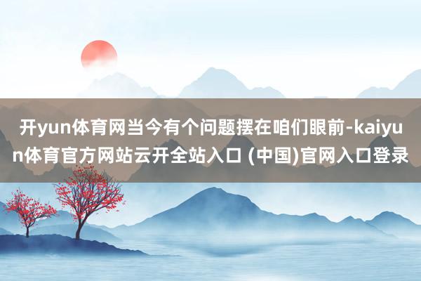 開yun體育網當今有個問題擺在咱們眼前-kaiyun體育官方網站云開全站入口 (中國)官網入口登錄