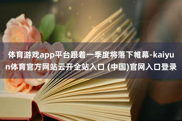 體育游戲app平臺(tái)跟著一季度將落下帷幕-kaiyun體育官方網(wǎng)站云開全站入口 (中國)官網(wǎng)入口登錄
