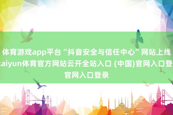 體育游戲app平臺“抖音安全與信任中心”網站上線-kaiyun體育官方網站云開全站入口 (中國)官網入口登錄