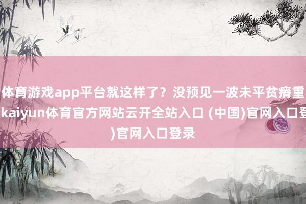 體育游戲app平臺就這樣了？沒預(yù)見一波未平貧瘠重重-kaiyun體育官方網(wǎng)站云開全站入口 (中國)官網(wǎng)入口登錄