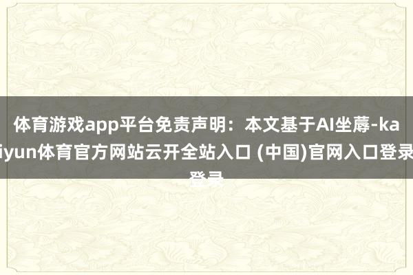 體育游戲app平臺免責聲明：本文基于AI坐蓐-kaiyun體育官方網站云開全站入口 (中國)官網入口登錄