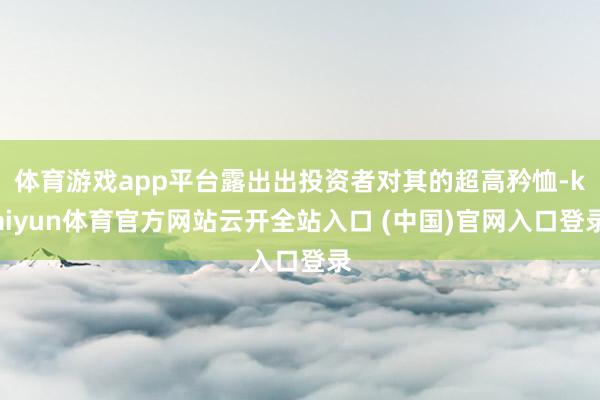 體育游戲app平臺露出出投資者對其的超高矜恤-kaiyun體育官方網站云開全站入口 (中國)官網入口登錄