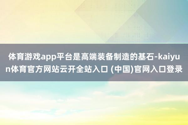 體育游戲app平臺是高端裝備制造的基石-kaiyun體育官方網站云開全站入口 (中國)官網入口登錄