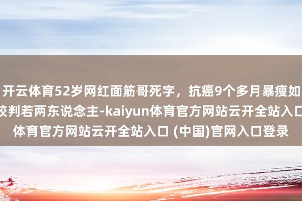 開(kāi)云體育52歲網(wǎng)紅面筋哥死字，抗癌9個(gè)多月暴瘦如柴，留短發(fā)和之前比較判若兩東說(shuō)念主-kaiyun體育官方網(wǎng)站云開(kāi)全站入口 (中國(guó))官網(wǎng)入口登錄