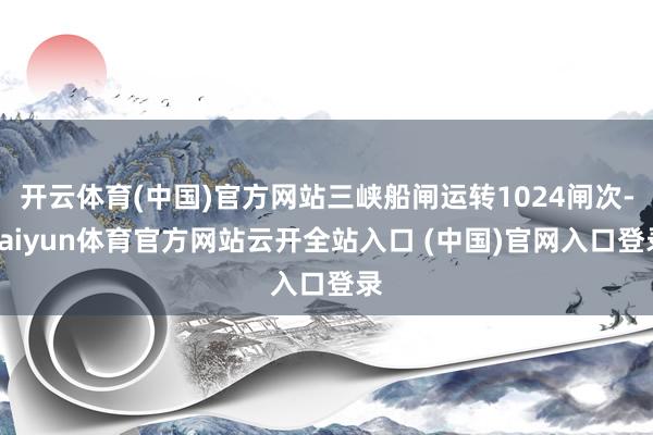 開云體育(中國)官方網站三峽船閘運轉1024閘次-kaiyun體育官方網站云開全站入口 (中國)官網入口登錄