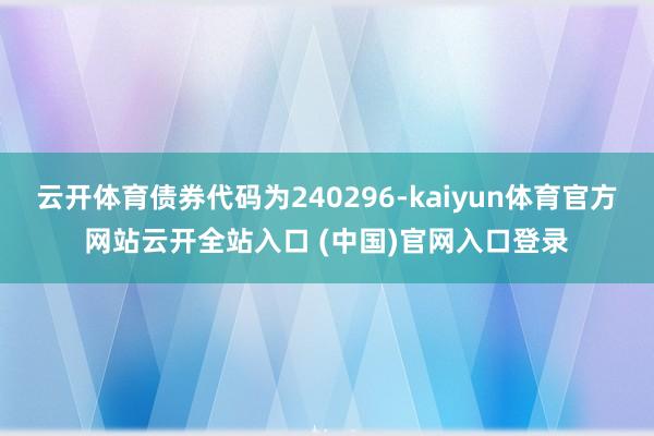 云開體育債券代碼為240296-kaiyun體育官方網站云開全站入口 (中國)官網入口登錄