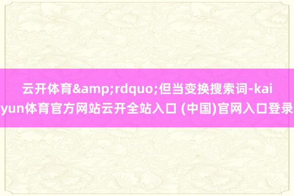 云開體育&rdquo;但當變換搜索詞-kaiyun體育官方網站云開全站入口 (中國)官網入口登錄