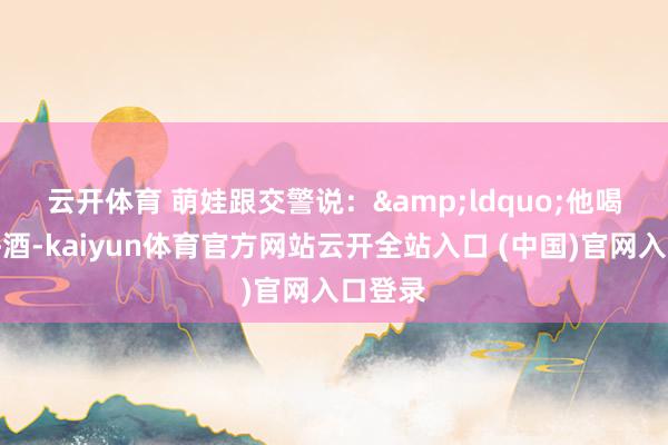 云開體育 　　萌娃跟交警說：&ldquo;他喝了少許酒-kaiyun體育官方網站云開全站入口 (中國)官網入口登錄