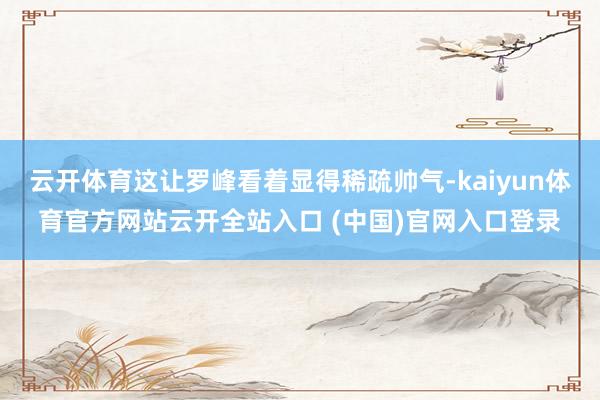 云開體育這讓羅峰看著顯得稀疏帥氣-kaiyun體育官方網站云開全站入口 (中國)官網入口登錄