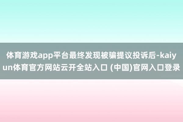 體育游戲app平臺最終發(fā)現(xiàn)被騙提議投訴后-kaiyun體育官方網(wǎng)站云開全站入口 (中國)官網(wǎng)入口登錄