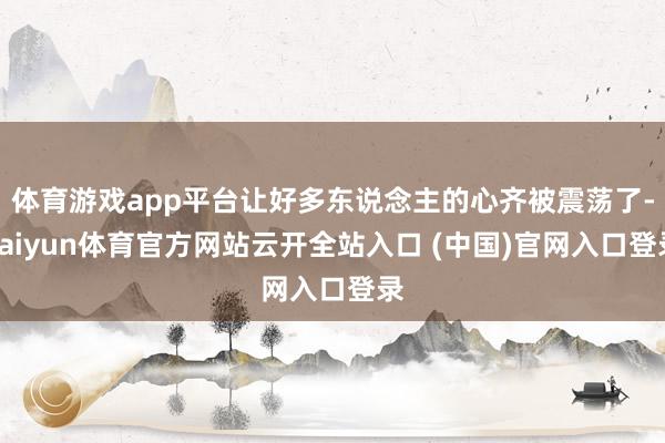 體育游戲app平臺讓好多東說念主的心齊被震蕩了-kaiyun體育官方網站云開全站入口 (中國)官網入口登錄
