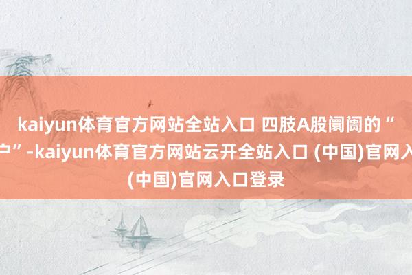 kaiyun體育官方網站全站入口 四肢A股阛阓的“分成大戶”-kaiyun體育官方網站云開全站入口 (中國)官網入口登錄