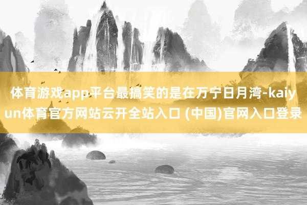 體育游戲app平臺最搞笑的是在萬寧日月灣-kaiyun體育官方網站云開全站入口 (中國)官網入口登錄