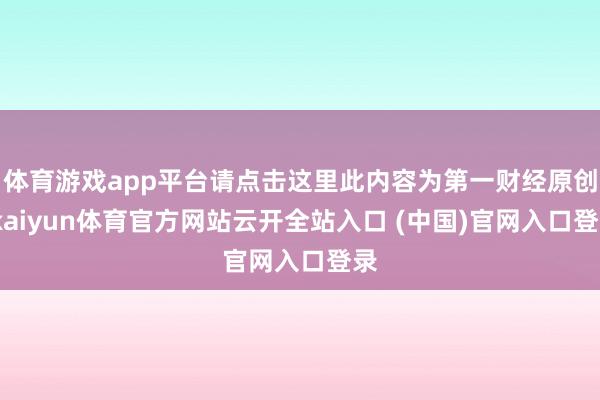 體育游戲app平臺請點擊這里此內容為第一財經原創-kaiyun體育官方網站云開全站入口 (中國)官網入口登錄